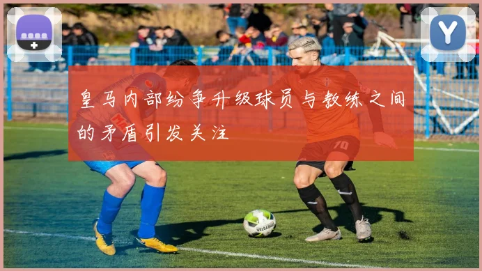 皇马内部纷争升级球员与教练之间的矛盾引发关注
