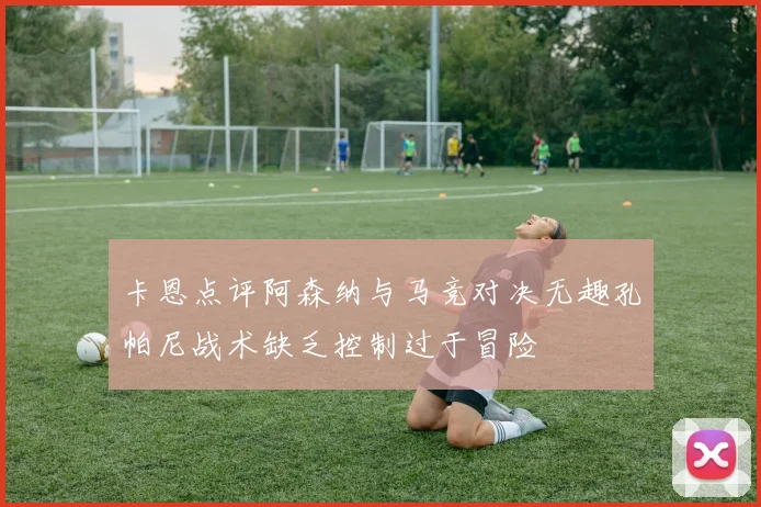卡恩点评阿森纳与马竞对决无趣孔帕尼战术缺乏控制过于冒险