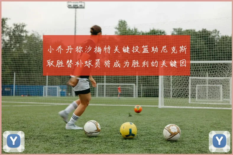 小乔丹称沙梅特关键投篮助尼克斯取胜替补球员将成为胜利的关键因素