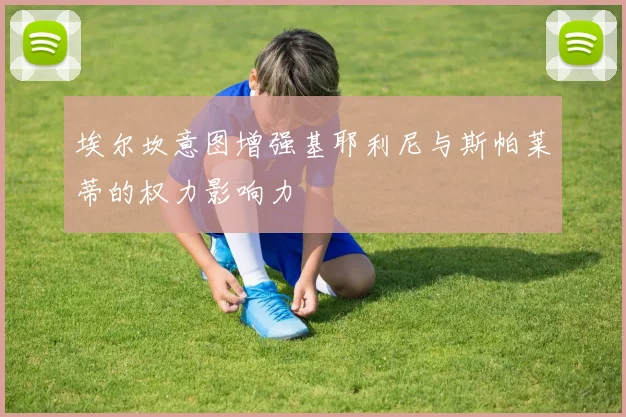 埃尔坎意图增强基耶利尼与斯帕莱蒂的权力影响力
