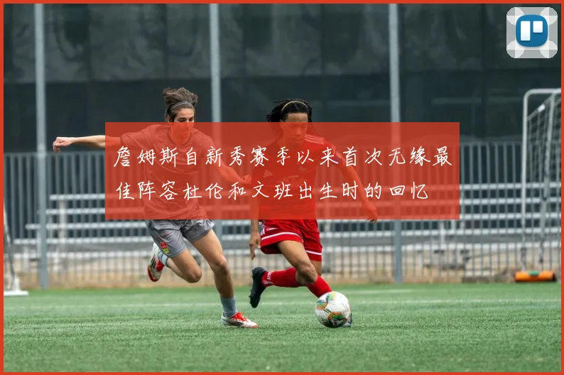 詹姆斯自新秀赛季以来首次无缘最佳阵容杜伦和文班出生时的回忆