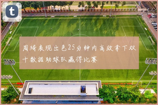 周琦表现出色25分钟内高效拿下双十数据助球队赢得比赛
