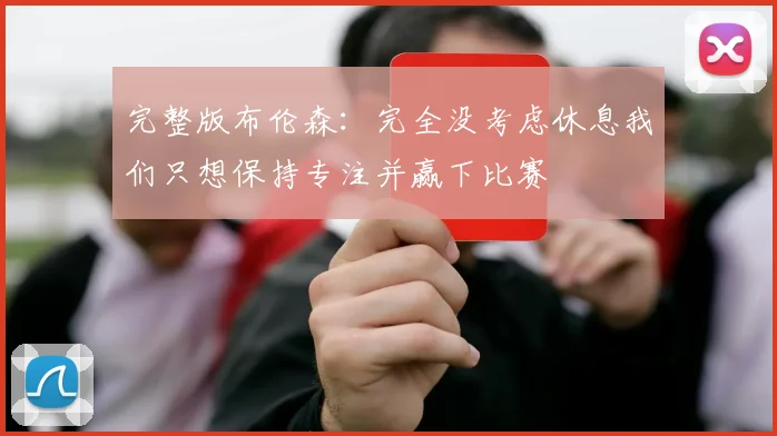 完整版布伦森：完全没考虑休息我们只想保持专注并赢下比赛