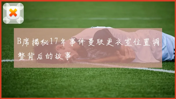 B席揭秘17年事件曼联更衣室位置调整背后的故事