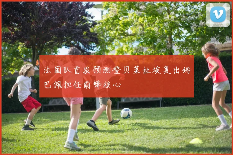 法国队首发预测登贝莱杜埃复出姆巴佩担任前锋核心