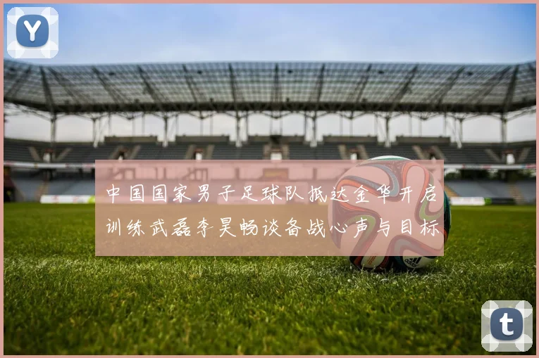 中国国家男子足球队抵达金华开启训练武磊李昊畅谈备战心声与目标