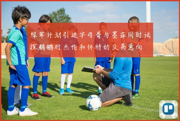 绿军计划引进字母哥与墨菲同时试探鹈鹕对杰伦和怀特的交易意向