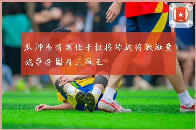 瓜帅或将离任卡拉格称这将激励曼城争夺国内三冠王
