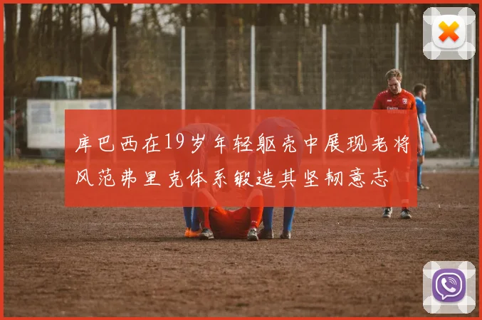 库巴西在19岁年轻躯壳中展现老将风范弗里克体系锻造其坚韧意志
