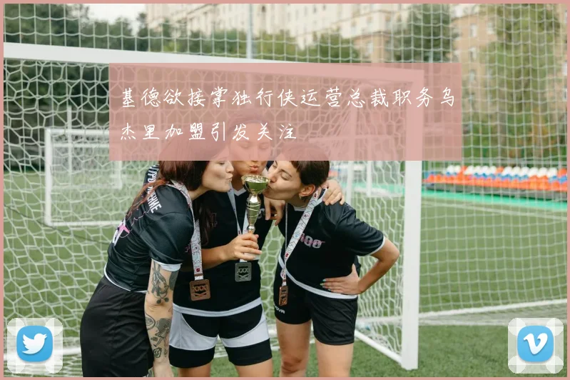 基德欲接掌独行侠运营总裁职务乌杰里加盟引发关注